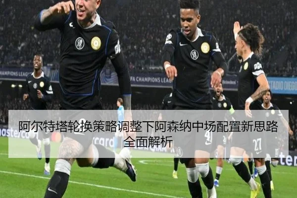 阿尔特塔轮换策略调整下阿森纳中场配置新思路全面解析